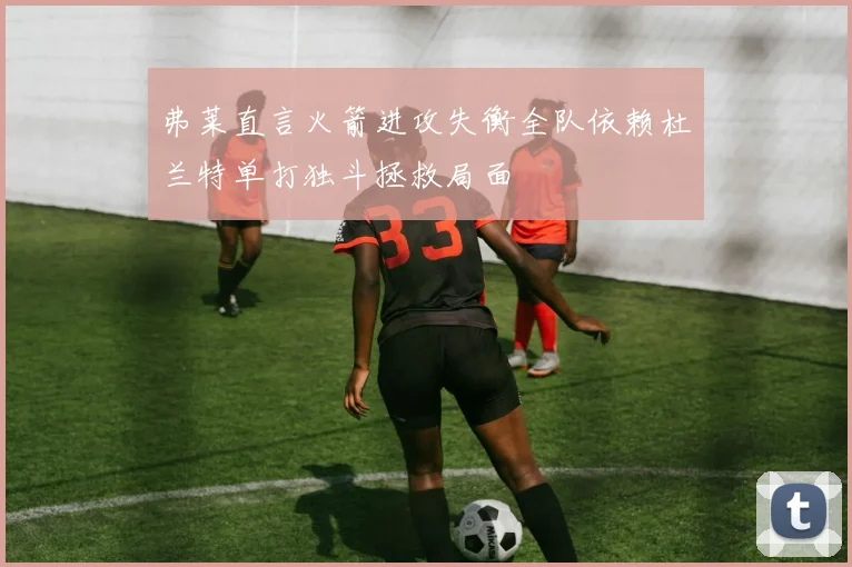 弗莱直言火箭进攻失衡全队依赖杜兰特单打独斗拯救局面
