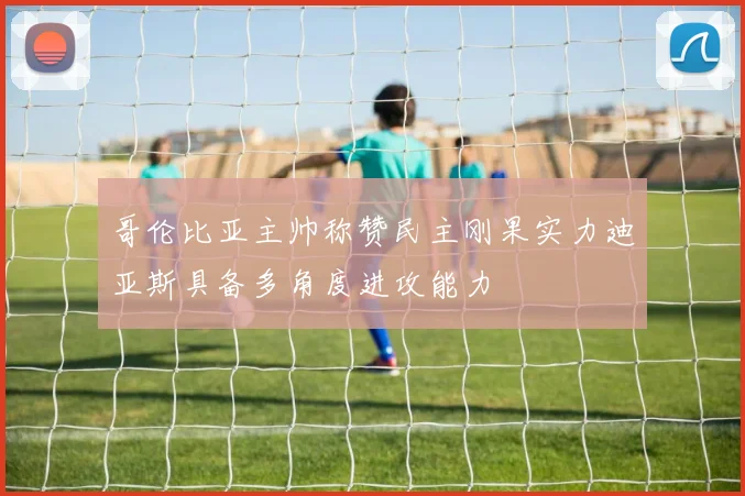 哥伦比亚主帅称赞民主刚果实力迪亚斯具备多角度进攻能力