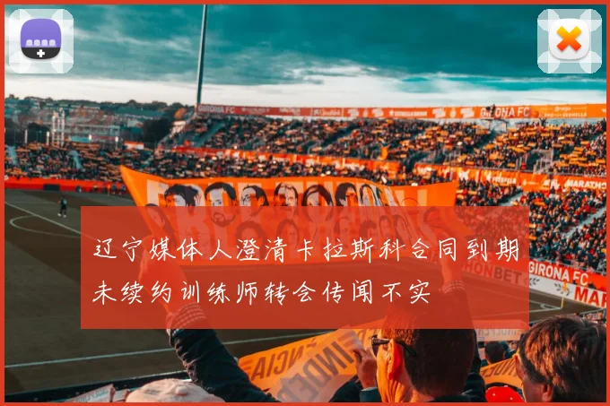辽宁媒体人澄清卡拉斯科合同到期未续约训练师转会传闻不实