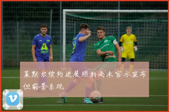 莱默尔续约进展顺利尚未官方宣布但前景乐观
