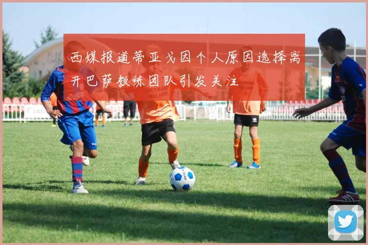 西媒报道蒂亚戈因个人原因选择离开巴萨教练团队引发关注