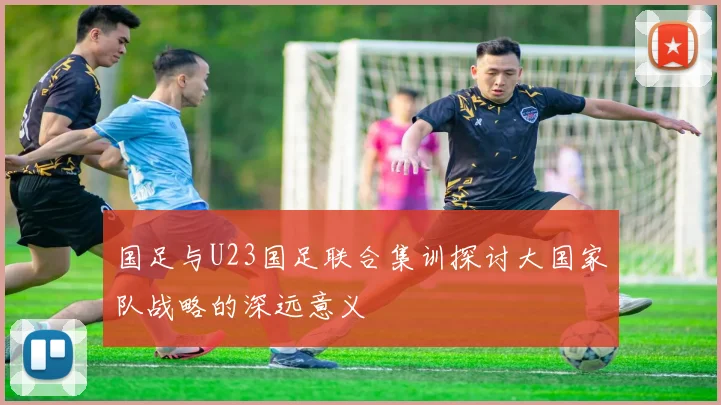 国足与U23国足联合集训探讨大国家队战略的深远意义