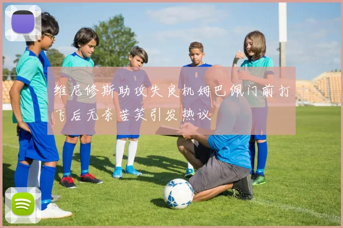 维尼修斯助攻失良机姆巴佩门前打飞后无奈苦笑引发热议