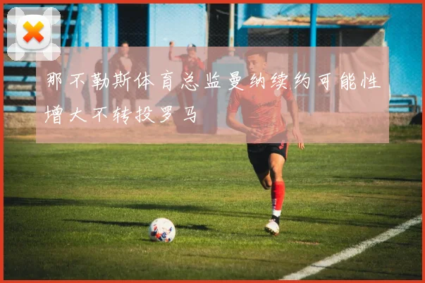 那不勒斯体育总监曼纳续约可能性增大不转投罗马