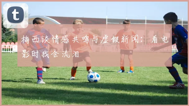 梅西谈情感共鸣与虚假新闻：看电影时我会流泪