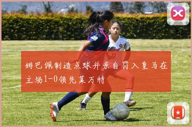 姆巴佩制造点球并亲自罚入皇马在主场1-0领先莱万特