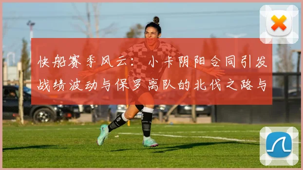快船赛季风云：小卡阴阳合同引发战绩波动与保罗离队的北伐之路与哈登的去向探讨