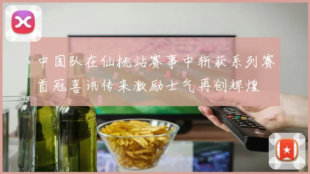 中国队在仙桃站赛事中斩获系列赛首冠喜讯传来激励士气再创辉煌