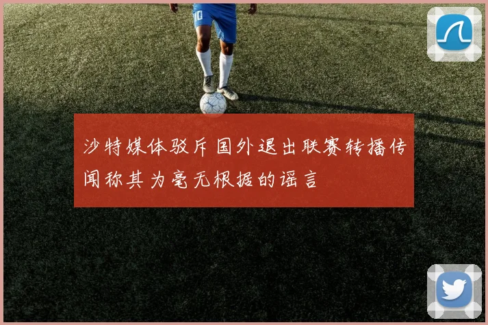 沙特媒体驳斥国外退出联赛转播传闻称其为毫无根据的谣言