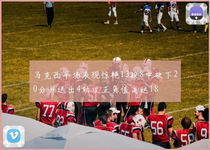 马克西半场表现惊艳13投8中砍下20分并送出4助攻正负值高达18